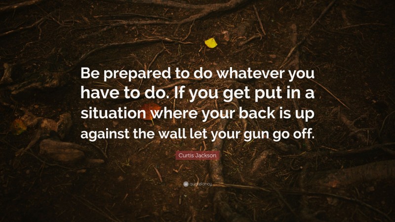 Curtis Jackson Quote: “Be prepared to do whatever you have to do. If you get put in a situation where your back is up against the wall let your gun go off.”