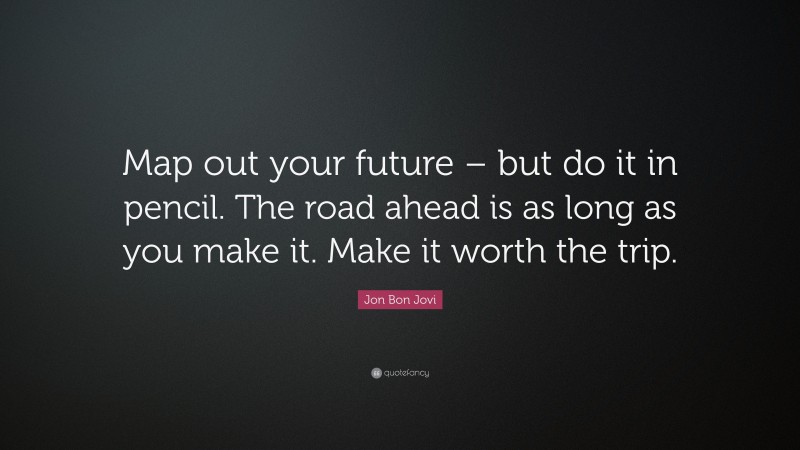 Jon Bon Jovi Quote: “Map out your future – but do it in pencil. The road ahead is as long as you make it. Make it worth the trip.”