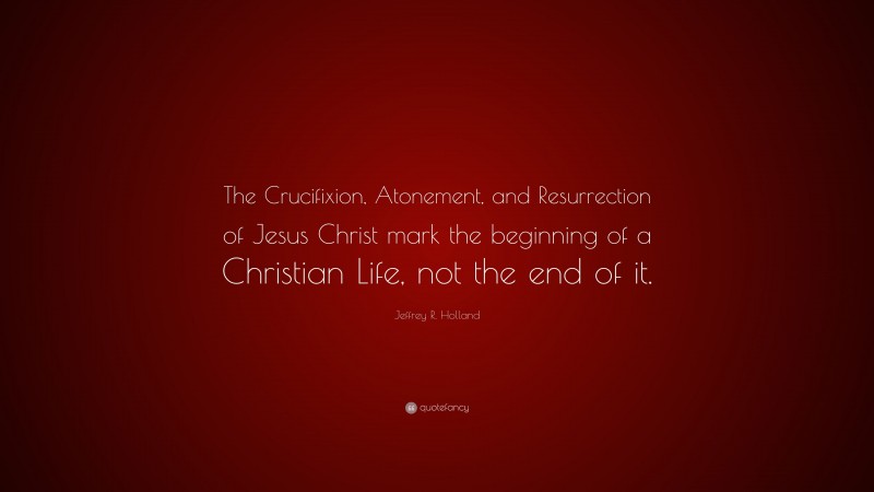 Jeffrey R. Holland Quote: “The Crucifixion, Atonement, and Resurrection of Jesus Christ mark the beginning of a Christian Life, not the end of it.”