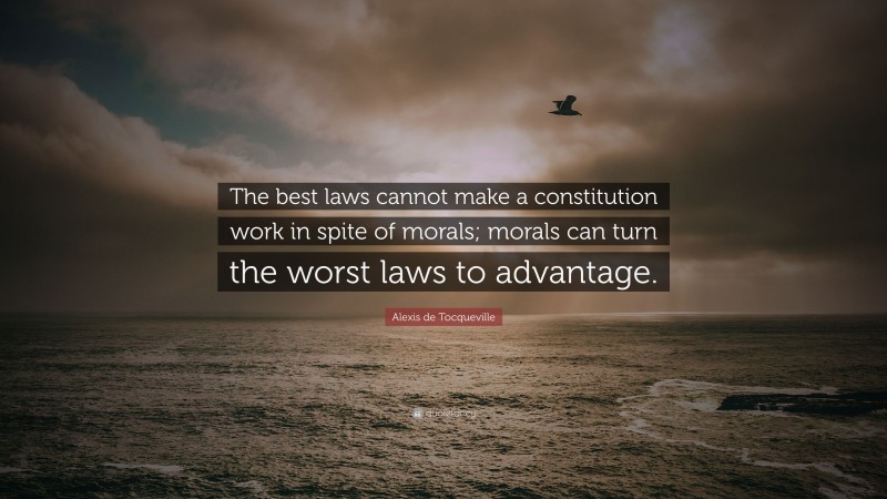 Alexis de Tocqueville Quote: “The best laws cannot make a constitution work in spite of morals; morals can turn the worst laws to advantage.”