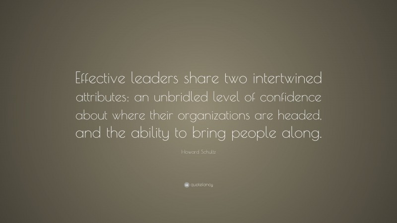 Howard Schultz Quote: “Effective leaders share two intertwined attributes: an unbridled level of confidence about where their organizations are headed, and the ability to bring people along.”