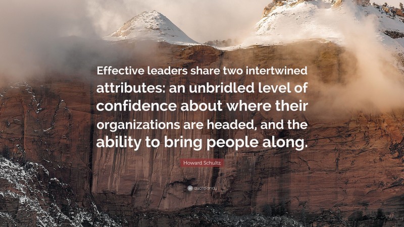 Howard Schultz Quote: “Effective leaders share two intertwined attributes: an unbridled level of confidence about where their organizations are headed, and the ability to bring people along.”