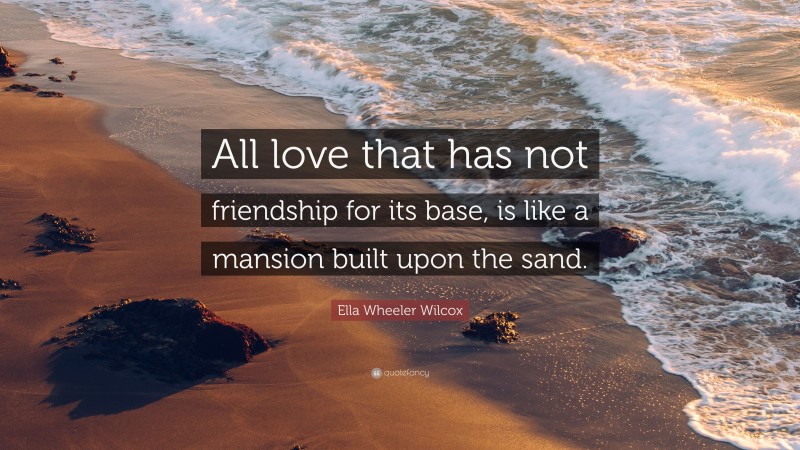 Ella Wheeler Wilcox Quote: “All love that has not friendship for its base, is like a mansion built upon the sand.”