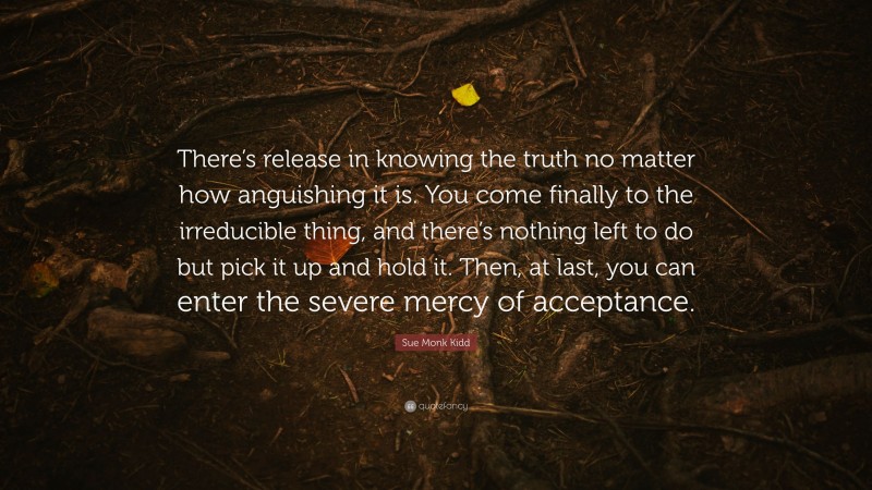 Sue Monk Kidd Quote: “There’s release in knowing the truth no matter how anguishing it is. You come finally to the irreducible thing, and there’s nothing left to do but pick it up and hold it. Then, at last, you can enter the severe mercy of acceptance.”