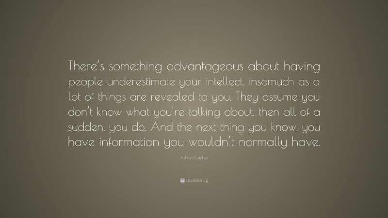 Ashton Kutcher Quote: “There’s something advantageous about having people underestimate your intellect, insomuch as a lot of things are revealed to you. They assume you don’t know what you’re talking about, then all of a sudden, you do. And the next thing you know, you have information you wouldn’t normally have.”