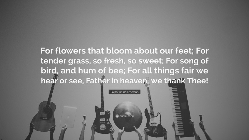 Ralph Waldo Emerson Quote: “For flowers that bloom about our feet; For tender grass, so fresh, so sweet; For song of bird, and hum of bee; For all things fair we hear or see, Father in heaven, we thank Thee!”