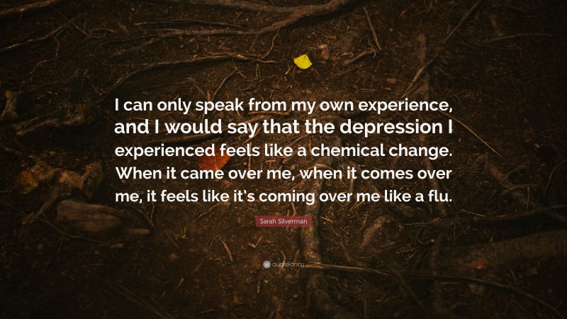 Sarah Silverman Quote: “I can only speak from my own experience, and I would say that the depression I experienced feels like a chemical change. When it came over me, when it comes over me, it feels like it’s coming over me like a flu.”
