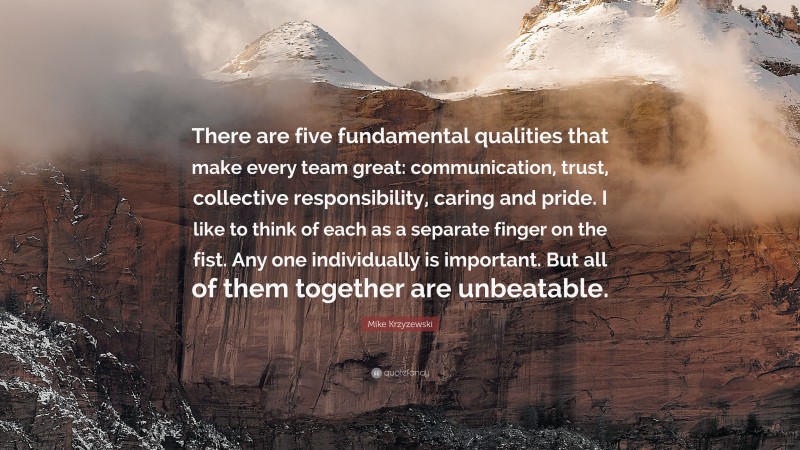 Mike Krzyzewski Quote: “There are five fundamental qualities that make every team great: communication, trust, collective responsibility, caring and pride. I like to think of each as a separate finger on the fist. Any one individually is important. But all of them together are unbeatable.”