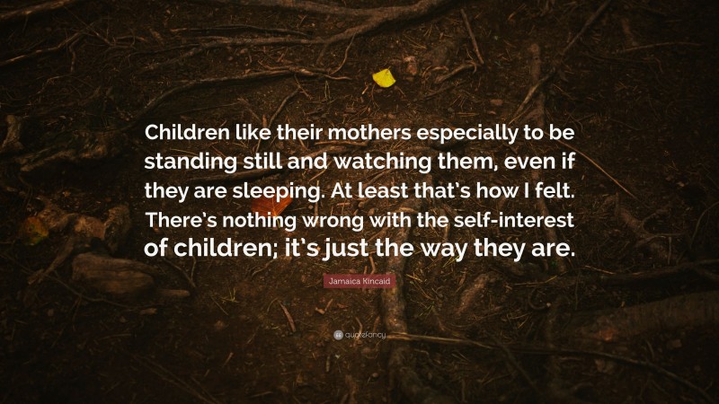 Jamaica Kincaid Quote: “Children like their mothers especially to be standing still and watching them, even if they are sleeping. At least that’s how I felt. There’s nothing wrong with the self-interest of children; it’s just the way they are.”