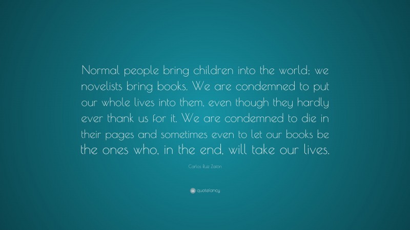 Carlos Ruiz Zafón Quote: “Normal people bring children into the world; we novelists bring books. We are condemned to put our whole lives into them, even though they hardly ever thank us for it. We are condemned to die in their pages and sometimes even to let our books be the ones who, in the end, will take our lives.”