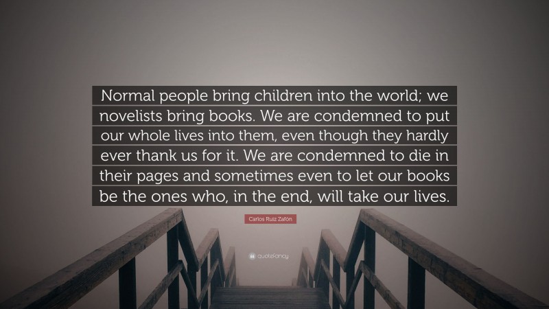 Carlos Ruiz Zafón Quote: “Normal people bring children into the world; we novelists bring books. We are condemned to put our whole lives into them, even though they hardly ever thank us for it. We are condemned to die in their pages and sometimes even to let our books be the ones who, in the end, will take our lives.”
