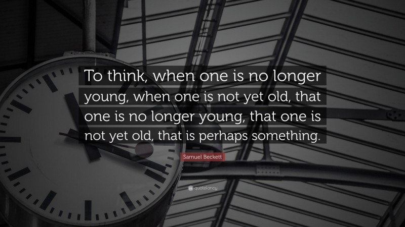 Samuel Beckett Quote: “To think, when one is no longer young, when one is not yet old, that one is no longer young, that one is not yet old, that is perhaps something.”