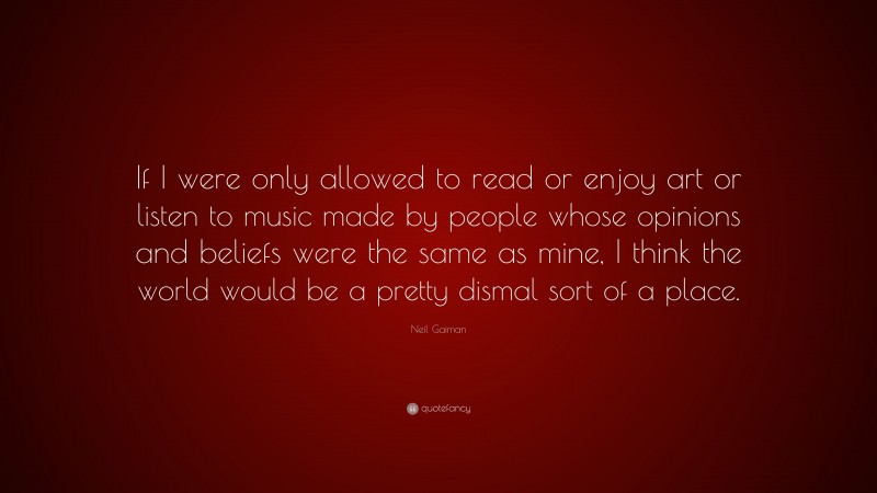 Neil Gaiman Quote: “If I were only allowed to read or enjoy art or listen to music made by people whose opinions and beliefs were the same as mine, I think the world would be a pretty dismal sort of a place.”