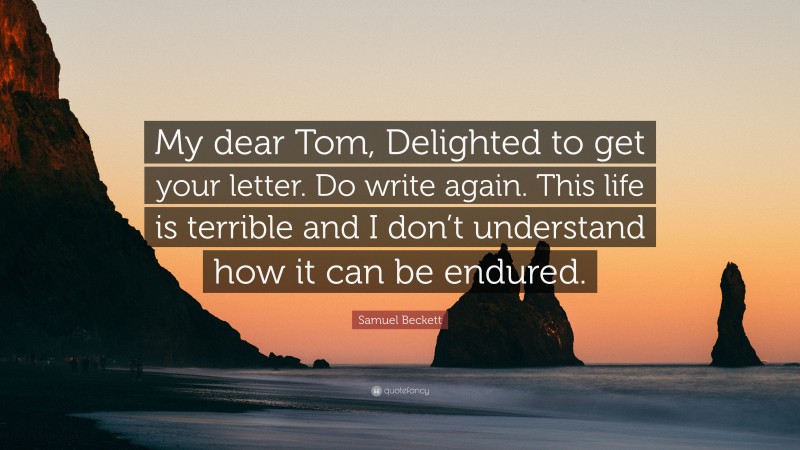 Samuel Beckett Quote: “My dear Tom, Delighted to get your letter. Do write again. This life is terrible and I don’t understand how it can be endured.”