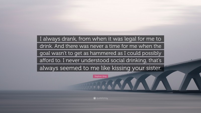 Stephen King Quote: “I always drank, from when it was legal for me to drink. And there was never a time for me when the goal wasn’t to get as hammered as I could possibly afford to. I never understood social drinking, that’s always seemed to me like kissing your sister.”