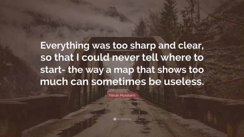 Haruki Murakami Quote: “Everything was too sharp and clear, so that I could never tell where to start- the way a map that shows too much can sometimes be useless.”