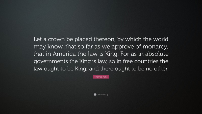 Thomas Paine Quote: “Let a crown be placed thereon, by which the world may know, that so far as we approve of monarcy, that in America the law is King. For as in absolute governments the King is law, so in free countries the law ought to be King; and there ought to be no other.”