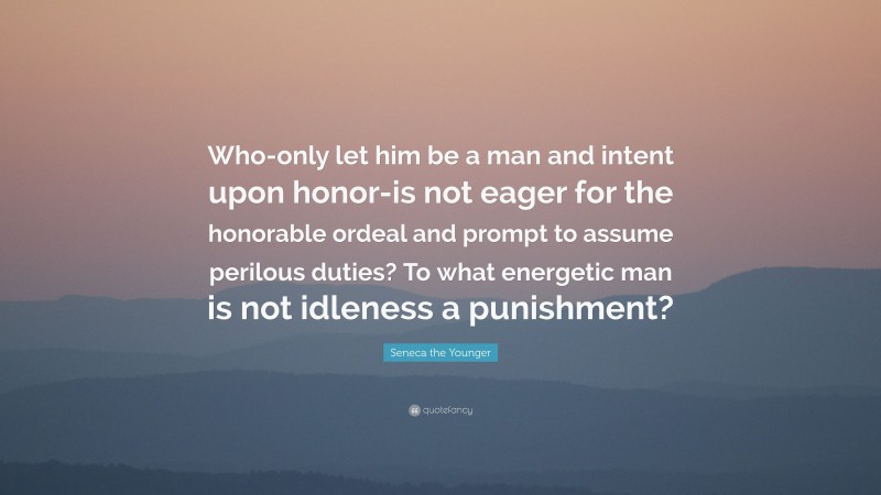 Seneca the Younger Quote: “Who-only let him be a man and intent upon honor-is not eager for the honorable ordeal and prompt to assume perilous duties? To what energetic man is not idleness a punishment?”