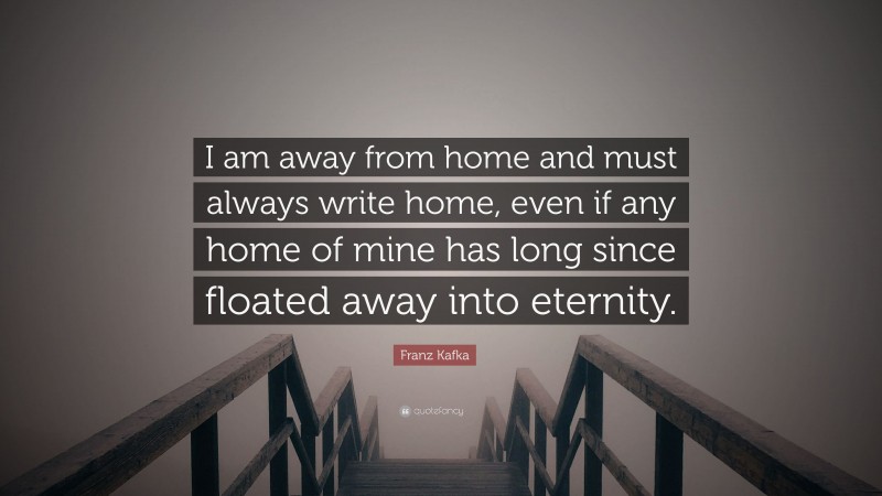 Franz Kafka Quote: “I am away from home and must always write home, even if any home of mine has long since floated away into eternity.”