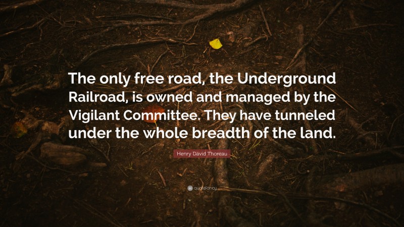 Henry David Thoreau Quote: “The only free road, the Underground Railroad, is owned and managed by the Vigilant Committee. They have tunneled under the whole breadth of the land.”