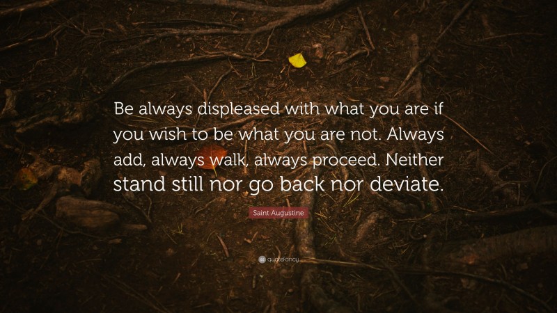 Saint Augustine Quote: “Be always displeased with what you are if you wish to be what you are not. Always add, always walk, always proceed. Neither stand still nor go back nor deviate.”