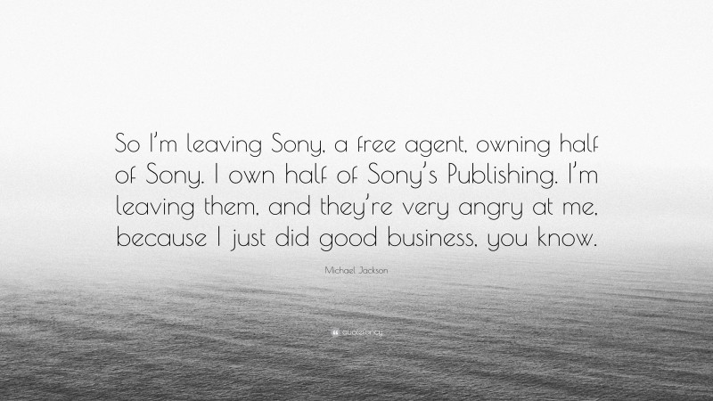 Michael Jackson Quote: “So I’m leaving Sony, a free agent, owning half of Sony. I own half of Sony’s Publishing. I’m leaving them, and they’re very angry at me, because I just did good business, you know.”