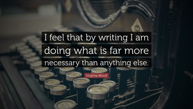 Virginia Woolf Quote: “I feel that by writing I am doing what is far more necessary than anything else.”