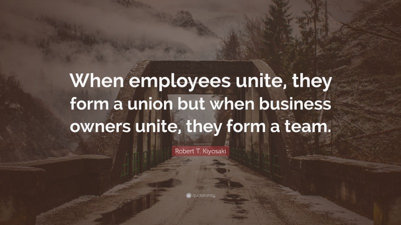 Robert T. Kiyosaki Quote: “When employees unite, they form a union but when business owners unite, they form a team.”