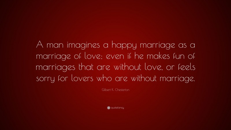 Gilbert K. Chesterton Quote: “A man imagines a happy marriage as a marriage of love; even if he makes fun of marriages that are without love, or feels sorry for lovers who are without marriage.”