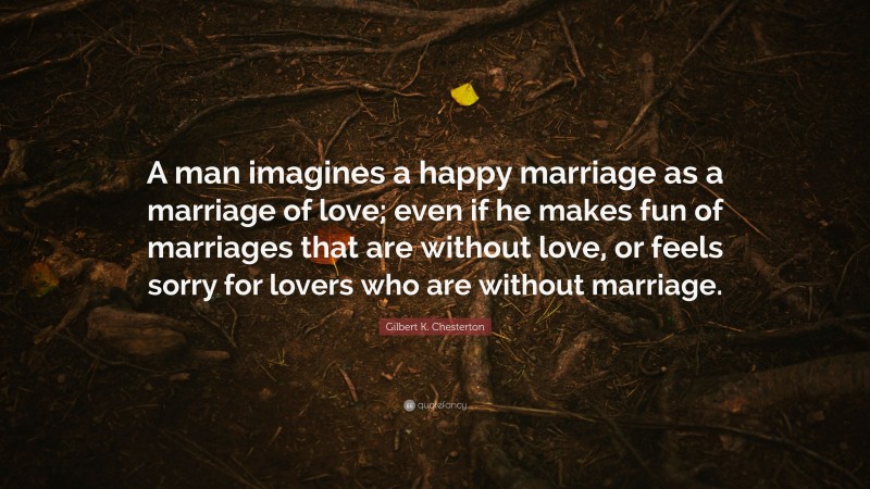 Gilbert K. Chesterton Quote: “A man imagines a happy marriage as a marriage of love; even if he makes fun of marriages that are without love, or feels sorry for lovers who are without marriage.”