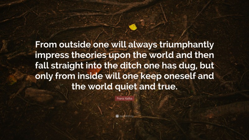 Franz Kafka Quote: “From outside one will always triumphantly impress theories upon the world and then fall straight into the ditch one has dug, but only from inside will one keep oneself and the world quiet and true.”