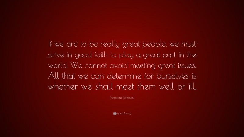 Theodore Roosevelt Quote: “If we are to be really great people, we must strive in good faith to play a great part in the world. We cannot avoid meeting great issues. All that we can determine for ourselves is whether we shall meet them well or ill.”