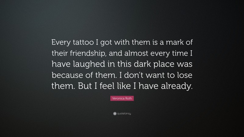 Veronica Roth Quote: “Every tattoo I got with them is a mark of their friendship, and almost every time I have laughed in this dark place was because of them. I don’t want to lose them. But I feel like I have already.”