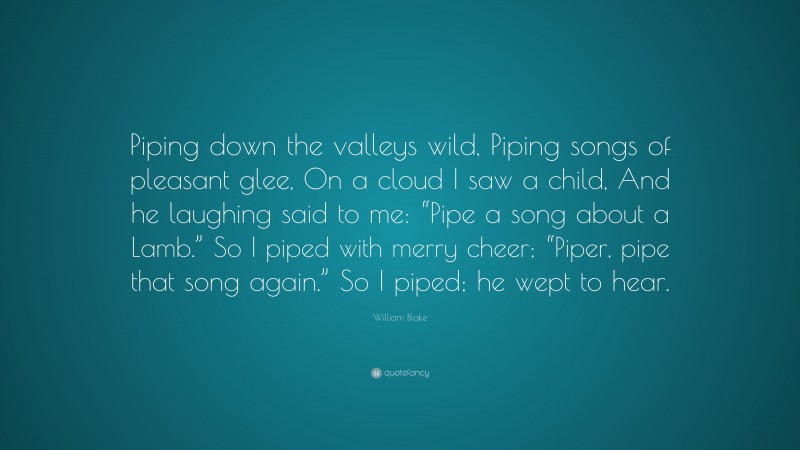 William Blake Quote: “Piping down the valleys wild, Piping songs of pleasant glee, On a cloud I saw a child, And he laughing said to me: “Pipe a song about a Lamb.” So I piped with merry cheer; “Piper, pipe that song again.” So I piped; he wept to hear.”