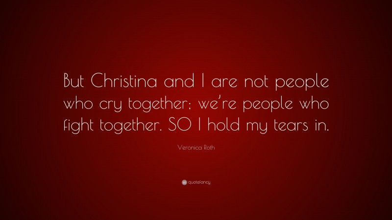 Veronica Roth Quote: “But Christina and I are not people who cry together; we’re people who fight together. SO I hold my tears in.”