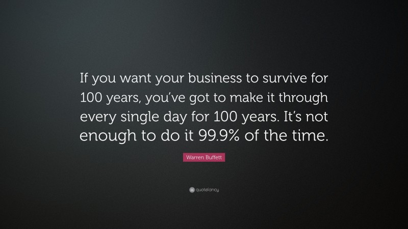 Warren Buffett Quote: “If you want your business to survive for 100 years, you’ve got to make it through every single day for 100 years. It’s not enough to do it 99.9% of the time.”