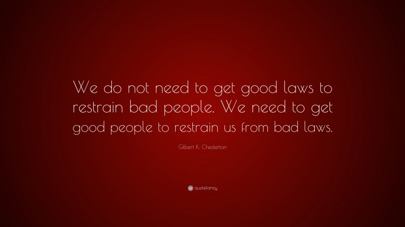Gilbert K. Chesterton Quote: “We do not need to get good laws to restrain bad people. We need to get good people to restrain us from bad laws.”