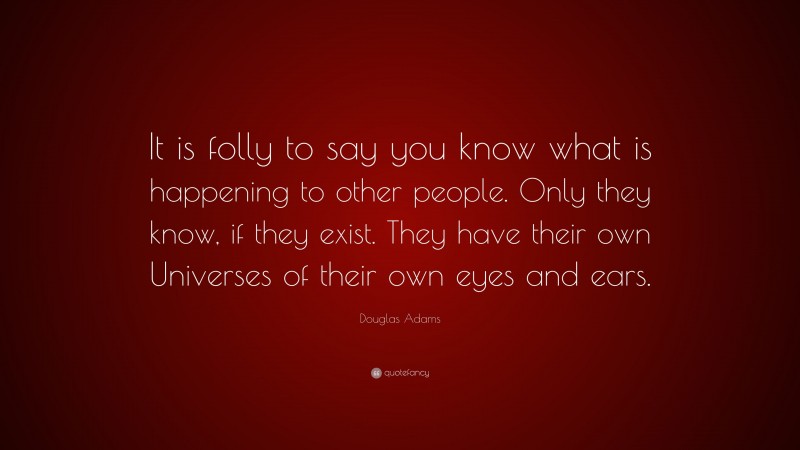 Douglas Adams Quote: “It is folly to say you know what is happening to other people. Only they know, if they exist. They have their own Universes of their own eyes and ears.”