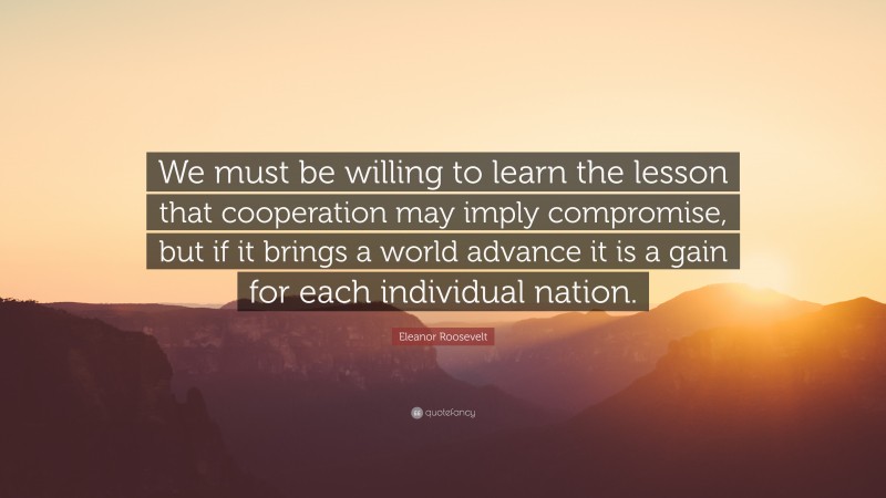 Eleanor Roosevelt Quote: “We must be willing to learn the lesson that cooperation may imply compromise, but if it brings a world advance it is a gain for each individual nation.”