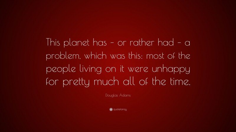 Douglas Adams Quote: “This planet has – or rather had – a problem, which was this: most of the people living on it were unhappy for pretty much all of the time.”