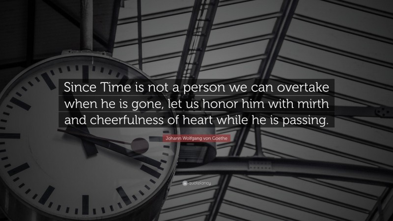 Johann Wolfgang von Goethe Quote: “Since Time is not a person we can overtake when he is gone, let us honor him with mirth and cheerfulness of heart while he is passing.”
