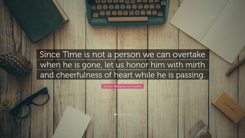Johann Wolfgang von Goethe Quote: “Since Time is not a person we can overtake when he is gone, let us honor him with mirth and cheerfulness of heart while he is passing.”