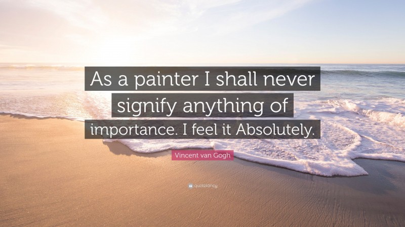 Vincent van Gogh Quote: “As a painter I shall never signify anything of importance. I feel it Absolutely.”