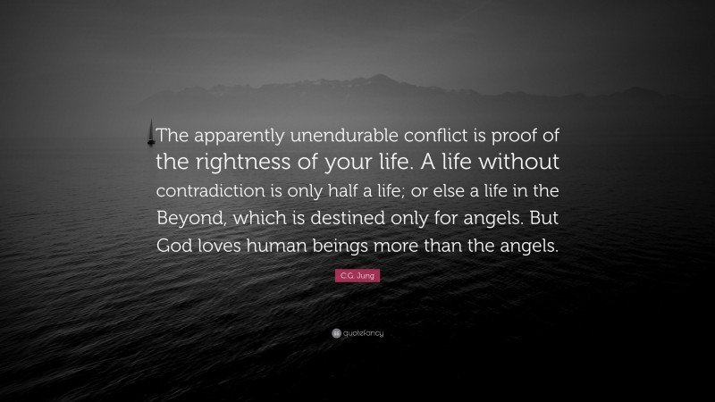 C.G. Jung Quote: “The apparently unendurable conflict is proof of the rightness of your life. A life without contradiction is only half a life; or else a life in the Beyond, which is destined only for angels. But God loves human beings more than the angels.”