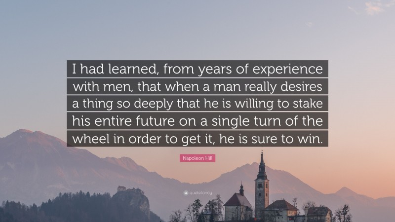 Napoleon Hill Quote: “I had learned, from years of experience with men, that when a man really desires a thing so deeply that he is willing to stake his entire future on a single turn of the wheel in order to get it, he is sure to win.”