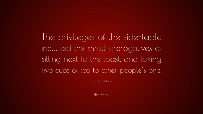 Charles Dickens Quote: “The privileges of the side-table included the small prerogatives of sitting next to the toast, and taking two cups of tea to other people’s one.”