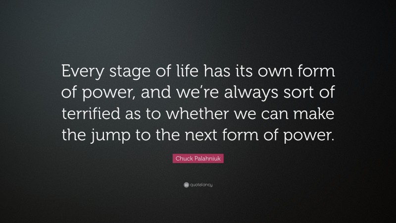 Chuck Palahniuk Quote: “Every stage of life has its own form of power, and we’re always sort of terrified as to whether we can make the jump to the next form of power.”