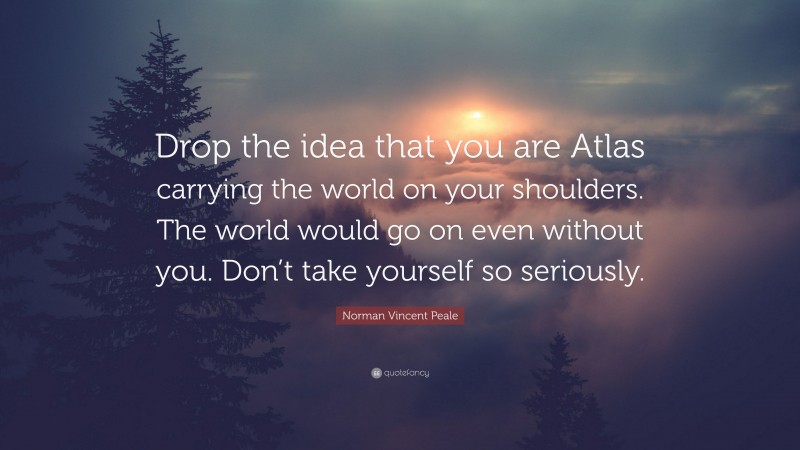 Norman Vincent Peale Quote: “Drop the idea that you are Atlas carrying the world on your shoulders. The world would go on even without you. Don’t take yourself so seriously.”
