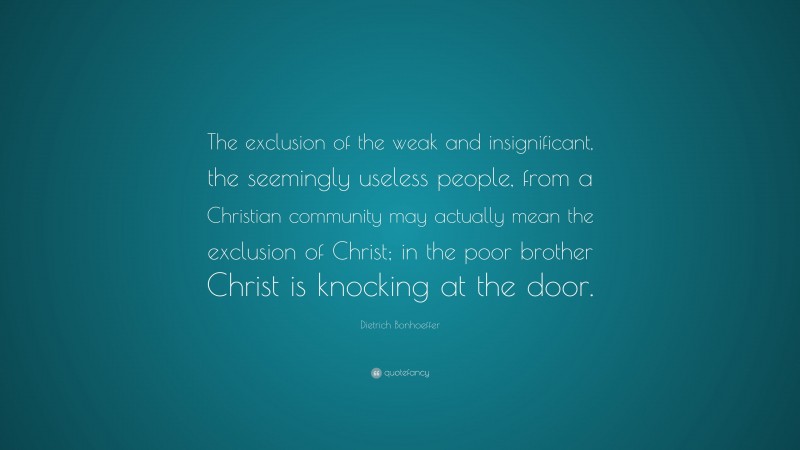 Dietrich Bonhoeffer Quote: “The exclusion of the weak and insignificant, the seemingly useless people, from a Christian community may actually mean the exclusion of Christ; in the poor brother Christ is knocking at the door.”