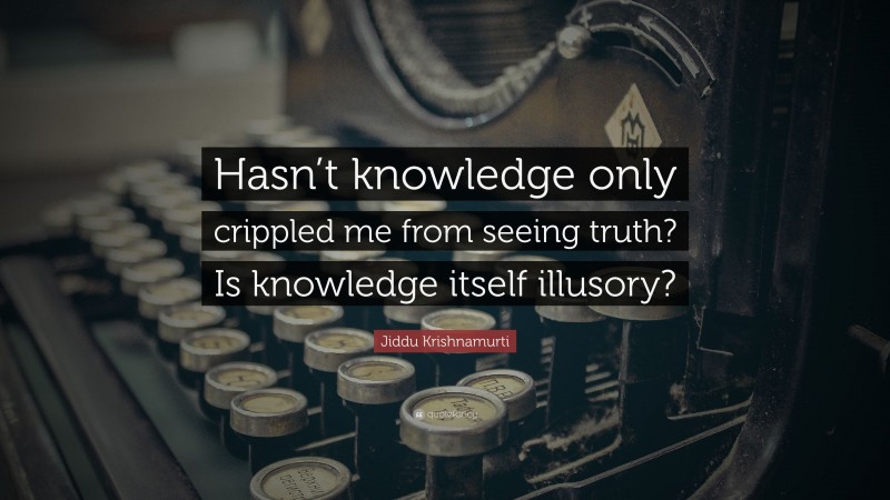 Jiddu Krishnamurti Quote: “Hasn’t knowledge only crippled me from seeing truth? Is knowledge itself illusory?”